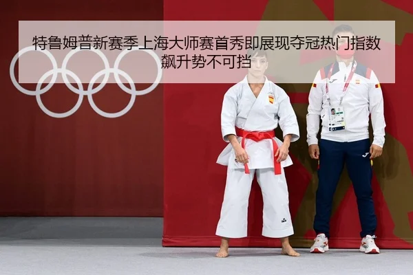 特鲁姆普新赛季上海大师赛首秀即展现夺冠热门指数飙升势不可挡